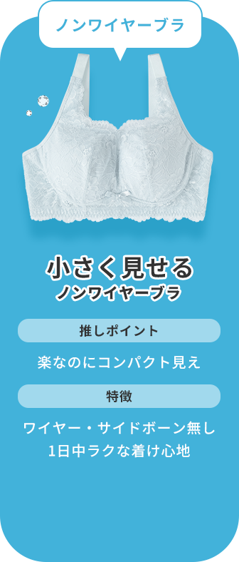 ノンワイヤー派なら、小さく見せる ノンワイヤーブラがおすすめ！このブラジャーの推しポイントは、楽なのにバストがコンパクトに見えるところです。ワイヤーとサイドボーン（脇ボーン）が無く、1日中ラクな着け心地が特徴です。
