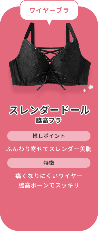 ワイヤー派なら、スレンダードール 脇高ブラがおすすめ！このブラジャーの推しポイントは、ふんわりと胸を寄せてスレンダー美胸にバストメイクできるところです。痛くなりにくいL字ワイヤーを採用し、脇高ボーンで脇や背中のお肉をスッキリさせながらバストをしっかりとキープできる補整力も魅力です。