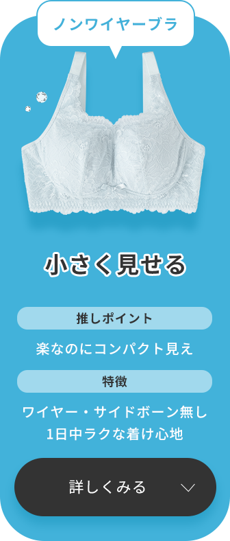 ノンワイヤー派なら、小さく見せる ノンワイヤーブラがおすすめ！このブラジャーの推しポイントは、楽なのにバストがコンパクトに見えるところです。ワイヤーとサイドボーン（脇ボーン）が無く、1日中ラクな着け心地が特徴です。