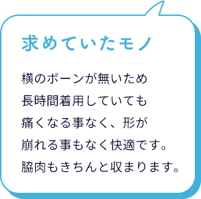 求めていたモノ。小さく見せる ノンワイヤーブラは、横のボーンが無いため長時間着用していても痛くなる事がなく、形が崩れる事もなく快適です。脇肉もきちんと収まります。