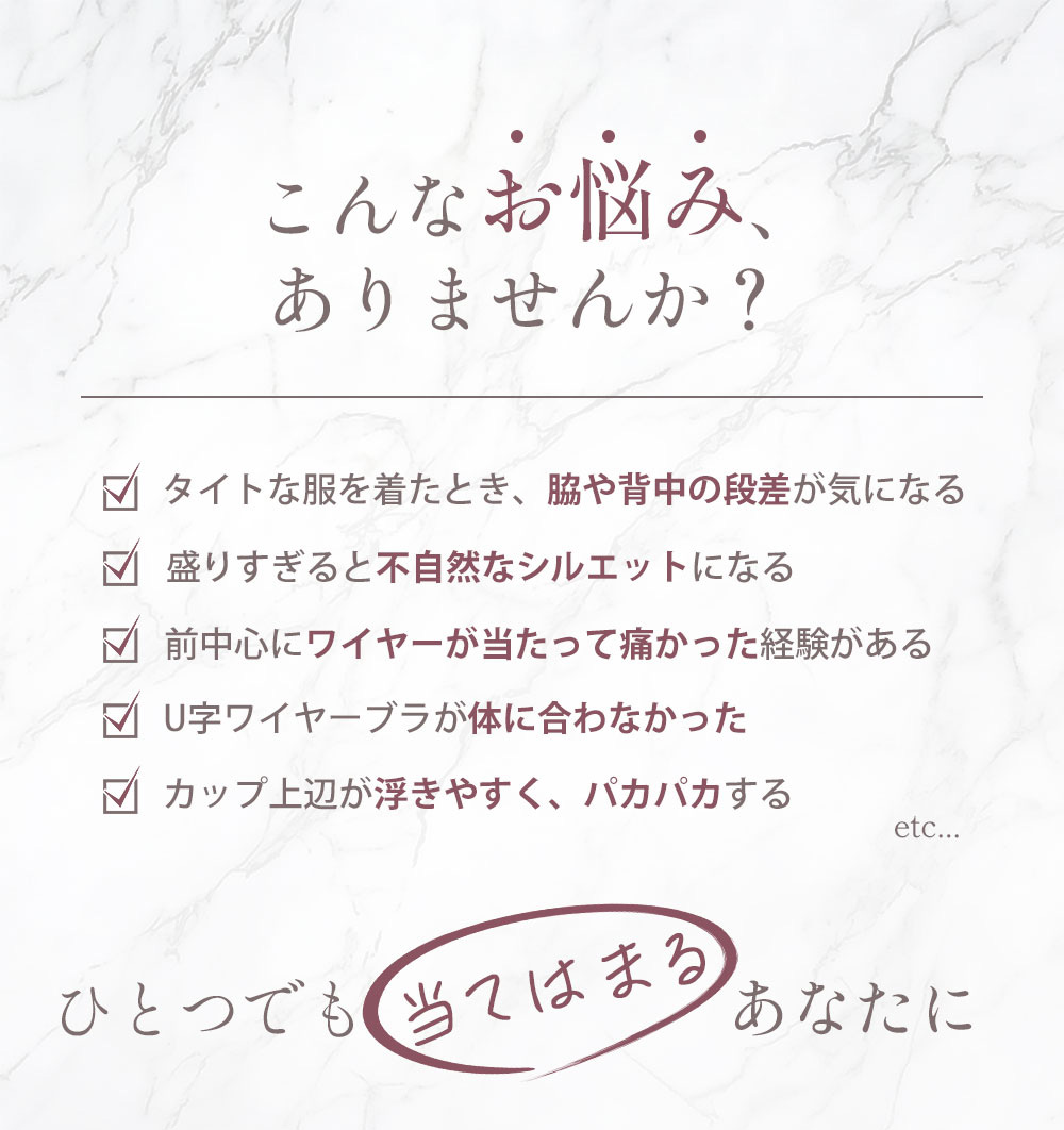 こんなお悩みありませんか？①タイトな服を着たとき、脇や背中の段差が気になる②盛りすぎると不自然なシルエットになる③前中心にワイヤーが当たって痛かった経験がある④U字ワイヤーブラが体に合わなかった⑤カップ上辺が浮きやすく、パカパカするetc…ひとつでも当てはまるあなたに
